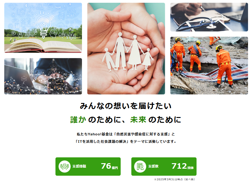 みんなの想いを届けたい 誰かのために、未来のために私たち Yahoo!基金は「自然災害や感染症に対する支援」と「ITを活用した社会課題の解決」をテーマに活動しています。